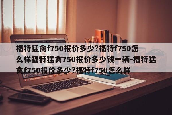 福特猛禽f750报价多少?福特f750怎么样福特猛禽750报价多少钱一辆-福特猛禽f750报价多少?福特f750怎么样