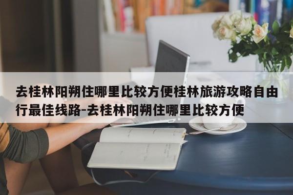 去桂林阳朔住哪里比较方便桂林旅游攻略自由行最佳线路-去桂林阳朔住哪里比较方便