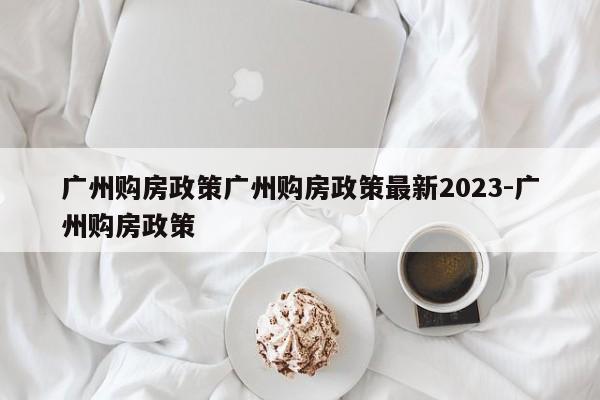 广州购房政策广州购房政策最新2023-广州购房政策