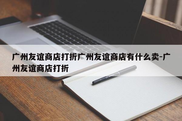 广州友谊商店打折广州友谊商店有什么卖-广州友谊商店打折