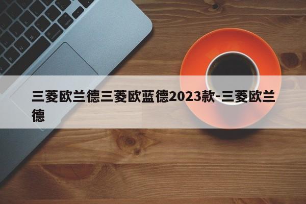 三菱欧兰德三菱欧蓝德2023款-三菱欧兰德