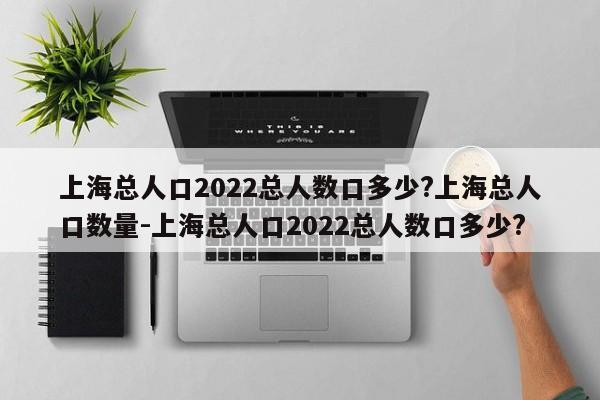 上海总人口2022总人数口多少?上海总人口数量-上海总人口2022总人数口多少?