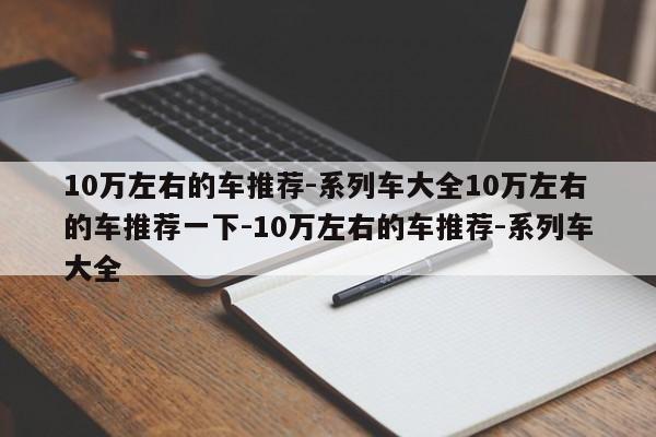 10万左右的车推荐-系列车大全10万左右的车推荐一下-10万左右的车推荐-系列车大全