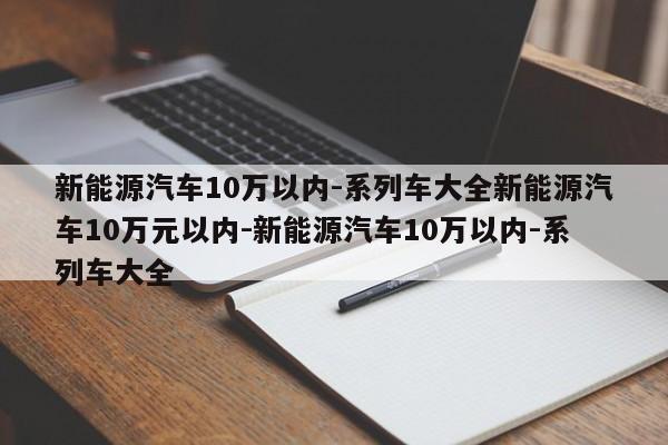 新能源汽车10万以内-系列车大全新能源汽车10万元以内-新能源汽车10万以内-系列车大全