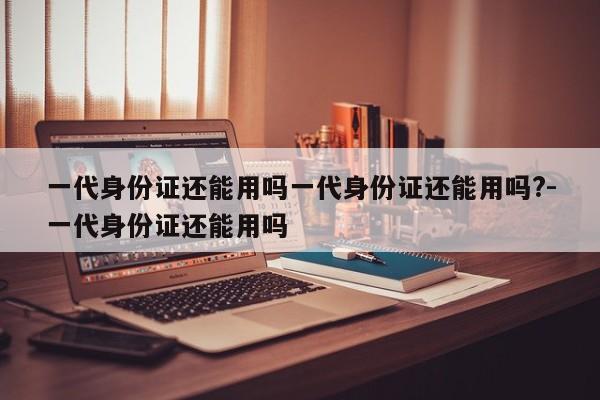 一代身份证还能用吗一代身份证还能用吗?-一代身份证还能用吗