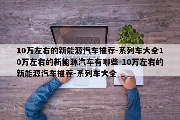 10万左右的新能源汽车推荐-系列车大全10万左右的新能源汽车有哪些-10万左右的新能源汽车推荐-系列车大全