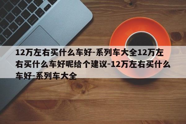 12万左右买什么车好-系列车大全12万左右买什么车好呢给个建议-12万左右买什么车好-系列车大全