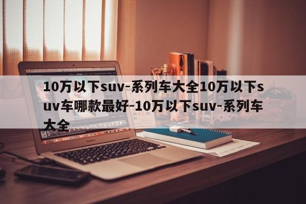 10万以下suv-系列车大全10万以下suv车哪款最好-10万以下suv-系列车大全