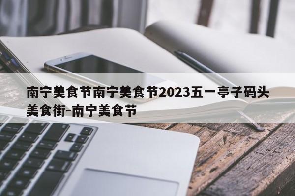 南宁美食节南宁美食节2023五一亭子码头美食街-南宁美食节