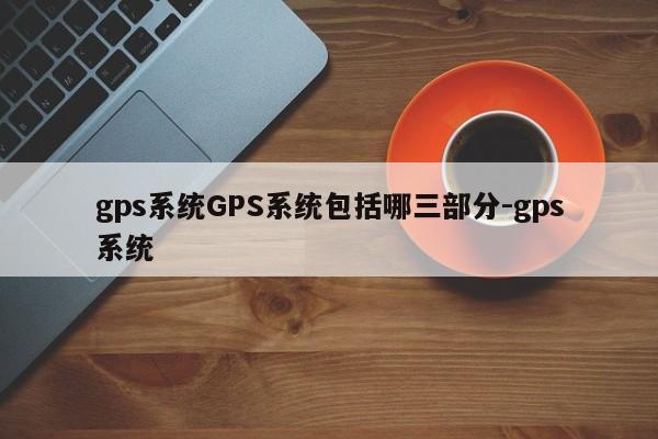 gps系统GPS系统包括哪三部分-gps系统