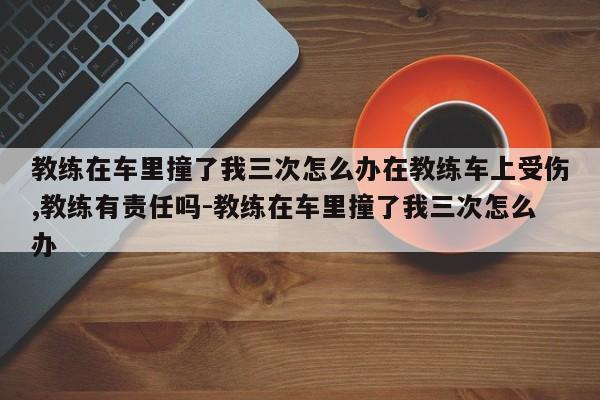 教练在车里撞了我三次怎么办在教练车上受伤,教练有责任吗-教练在车里撞了我三次怎么办