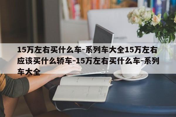 15万左右买什么车-系列车大全15万左右应该买什么轿车-15万左右买什么车-系列车大全