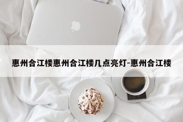 惠州合江楼惠州合江楼几点亮灯-惠州合江楼