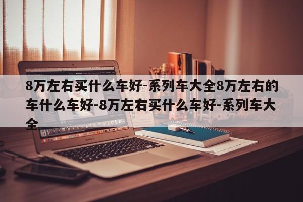 8万左右买什么车好-系列车大全8万左右的车什么车好-8万左右买什么车好-系列车大全