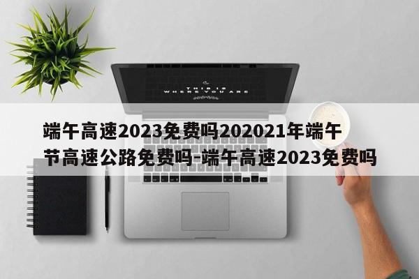 端午高速2023免费吗202021年端午节高速公路免费吗-端午高速2023免费吗