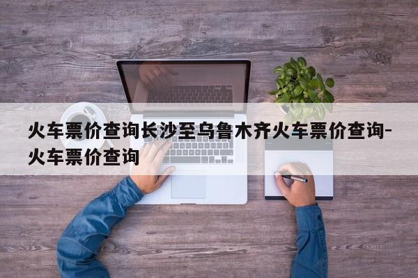 火车票价查询长沙至乌鲁木齐火车票价查询-火车票价查询