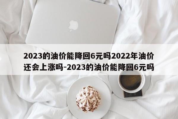 2023的油价能降回6元吗2022年油价还会上涨吗-2023的油价能降回6元吗