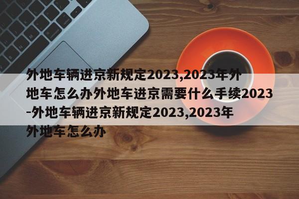 外地车辆进京新规定2023,2023年外地车怎么办外地车进京需要什么手续2023-外地车辆进京新规定2023,2023年外地车怎么办