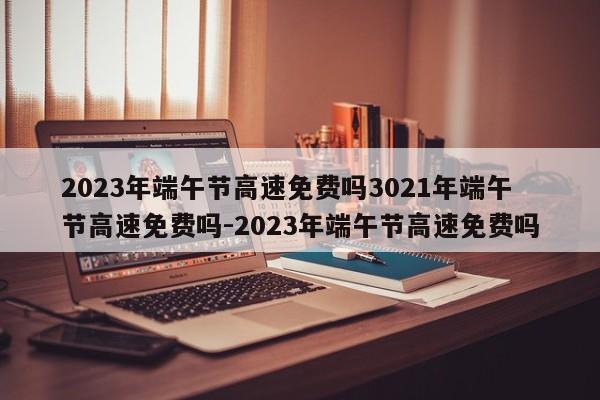 2023年端午节高速免费吗3021年端午节高速免费吗-2023年端午节高速免费吗