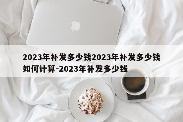 2023年补发多少钱2023年补发多少钱如何计算-2023年补发多少钱