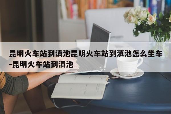 昆明火车站到滇池昆明火车站到滇池怎么坐车-昆明火车站到滇池