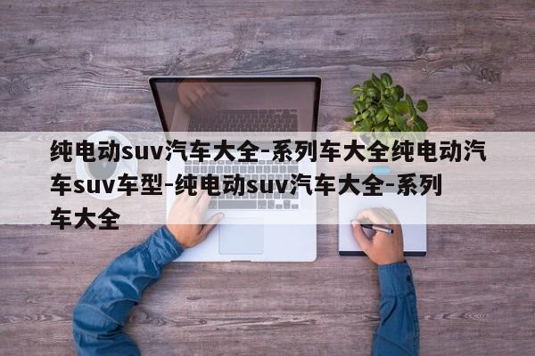 纯电动suv汽车大全-系列车大全纯电动汽车suv车型-纯电动suv汽车大全-系列车大全