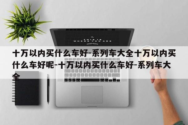 十万以内买什么车好-系列车大全十万以内买什么车好呢-十万以内买什么车好-系列车大全