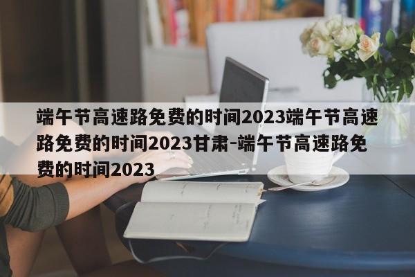 端午节高速路免费的时间2023端午节高速路免费的时间2023甘肃-端午节高速路免费的时间2023