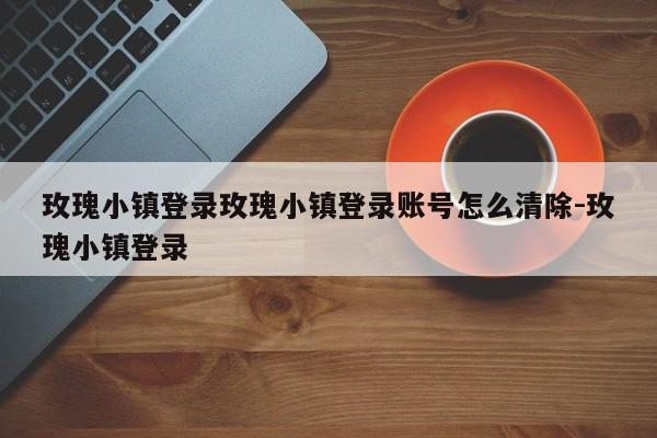 玫瑰小镇登录玫瑰小镇登录账号怎么清除-玫瑰小镇登录