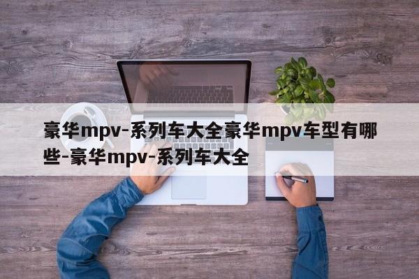 豪华mpv-系列车大全豪华mpv车型有哪些-豪华mpv-系列车大全