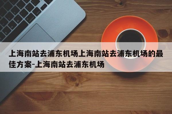 上海南站去浦东机场上海南站去浦东机场的最佳方案-上海南站去浦东机场