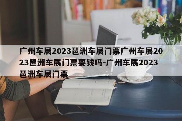 广州车展2023琶洲车展门票广州车展2023琶洲车展门票要钱吗-广州车展2023琶洲车展门票