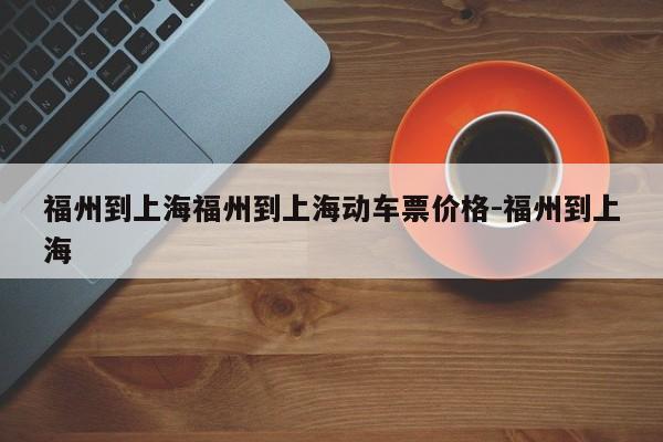 福州到上海福州到上海动车票价格-福州到上海