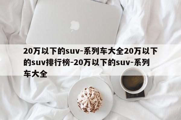 20万以下的suv-系列车大全20万以下的suv排行榜-20万以下的suv-系列车大全