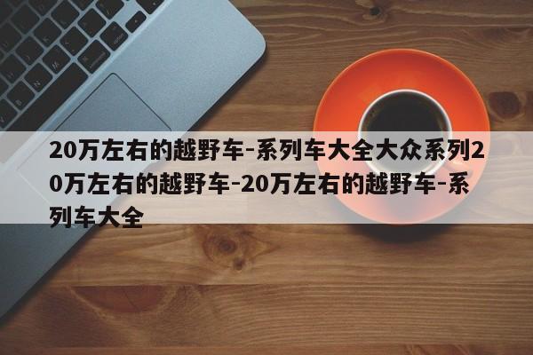 20万左右的越野车-系列车大全大众系列20万左右的越野车-20万左右的越野车-系列车大全