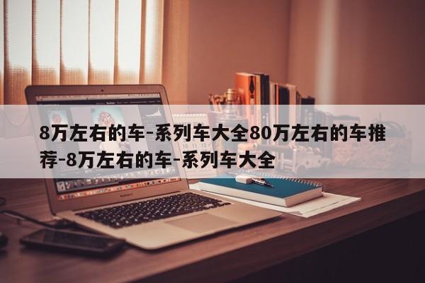 8万左右的车-系列车大全80万左右的车推荐-8万左右的车-系列车大全