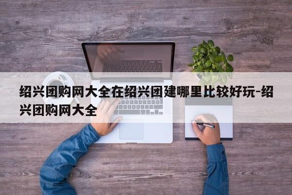 绍兴团购网大全在绍兴团建哪里比较好玩-绍兴团购网大全