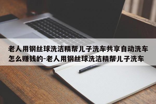 老人用钢丝球洗洁精帮儿子洗车共享自动洗车怎么赚钱的-老人用钢丝球洗洁精帮儿子洗车