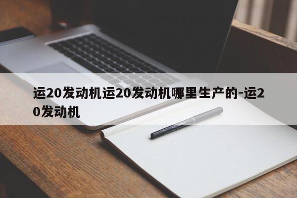 运20发动机运20发动机哪里生产的-运20发动机