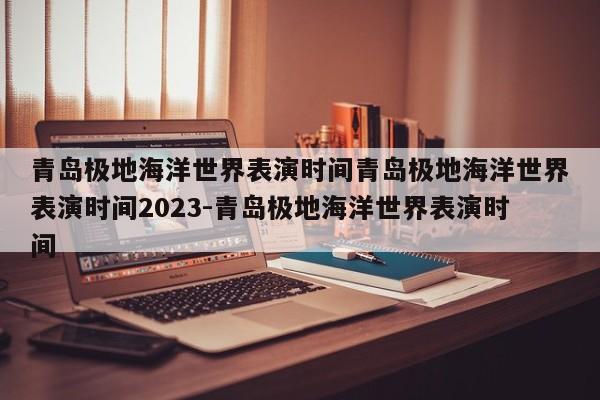 青岛极地海洋世界表演时间青岛极地海洋世界表演时间2023-青岛极地海洋世界表演时间