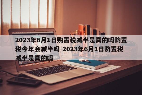 2023年6月1日购置税减半是真的吗购置税今年会减半吗-2023年6月1日购置税减半是真的吗