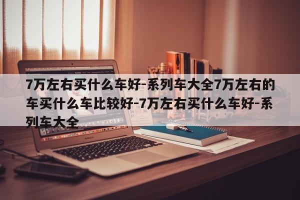 7万左右买什么车好-系列车大全7万左右的车买什么车比较好-7万左右买什么车好-系列车大全