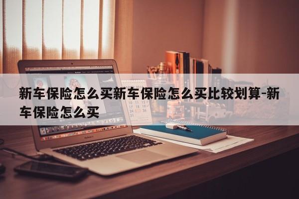 新车保险怎么买新车保险怎么买比较划算-新车保险怎么买