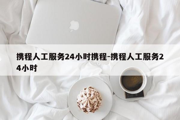 携程人工服务24小时携程-携程人工服务24小时