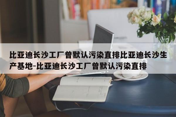 比亚迪长沙工厂曾默认污染直排比亚迪长沙生产基地-比亚迪长沙工厂曾默认污染直排