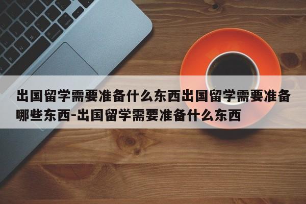 出国留学需要准备什么东西出国留学需要准备哪些东西-出国留学需要准备什么东西