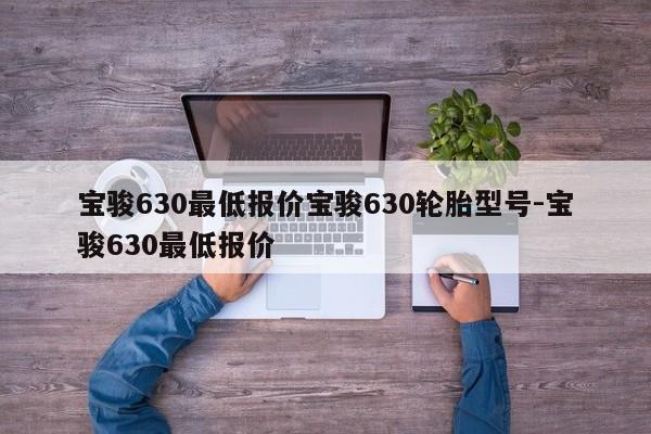 宝骏630最低报价宝骏630轮胎型号-宝骏630最低报价