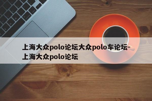 上海大众polo论坛大众polo车论坛-上海大众polo论坛