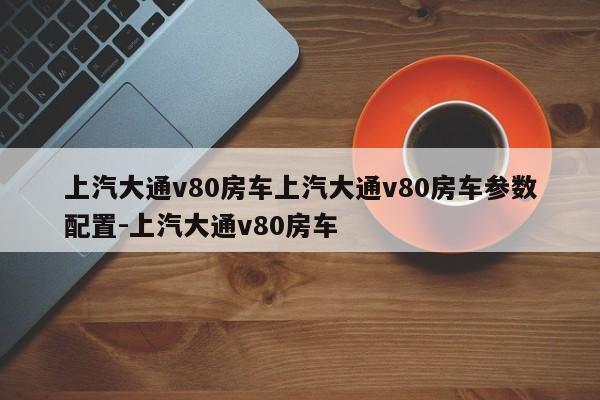 上汽大通v80房车上汽大通v80房车参数配置-上汽大通v80房车