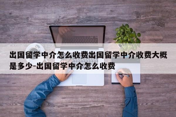 出国留学中介怎么收费出国留学中介收费大概是多少-出国留学中介怎么收费